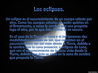 Los eclipses.Un eclipse es el oscurecimiento de un cuerpo celeste por otro. Como los cuerpos celestes no están quietos en el firmamento, a veces la sombra que uno proyecta tapa al otro, por lo que éste último se ve oscuro.En el caso de la Tierra, la Luna y el Sol tenemos dos modalidades: eclipses de Sol, que consisten en el oscurecimiento del Sol visto desde la Tierra, debido a la sombra que la Luna proyecta; y eclipses de Luna, que son el oscurecimiento de la Luna vista desde la Tierra, debido que ésta se sitúa en la zona de sombra que proyecta la Tierra.