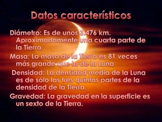 DatoscaracterísticosDiámetro: Es de unos 3.476 km. Aproximadamente una cuarta parte de la Tierra.Masa: La masa de la Tierra es 81 veces más grande que la de la Luna Densidad: La densidad media de la Luna es de sólo las tres quintas partes de la densidad de la Tierra.Gravedad: La gravedad en la superficie es un sexto de la Tierra.