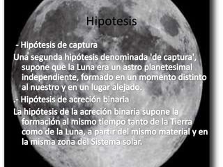 Hipotesis.- Hipótesis de capturaUna segunda hipótesis denominada 'de captura', supone que la Luna era un astro planetesimal independiente, formado en un momento distinto al nuestro y en un lugar alejado..- Hipótesis de acreción binariaLa hipótesis de la acreción binaria supone la formación al mismo tiempo tanto de la Tierra como de la Luna, a partir del mismo material y en la misma zona del Sistema solar.