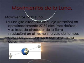 Movimientos de la Luna.Movimientos de la Luna. La luna gira alrededor de su eje (rotación) en aproximadamente 27.32 días (mes sidéreo) y se traslada alrededor de la Tierra (traslación) en el mismo intervalo de tiempo, de ahí que siempre nos muestra la misma cara.