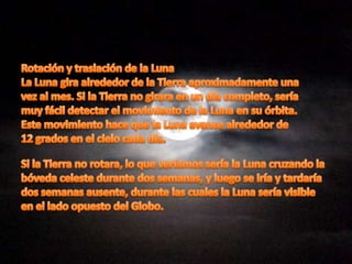 Rotación y traslación de la LunaLa Luna gira alrededor de la Tierra aproximadamente unavez al mes. Si la Tierra no girara en un día completo, seríamuy fácil detectar el movimiento de la Luna en su órbita.Este movimiento hace que la Luna avance alrededor de12 grados en el cielo cada día.Si la Tierra no rotara, lo que veríamos sería la Luna cruzando labóveda celeste durante dos semanas, y luego se iría y tardaríados semanas ausente, durante las cuales la Luna sería visibleen el lado opuesto del Globo.