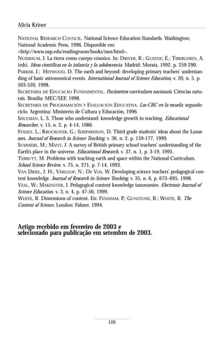Alicia Kriner

NATIONAL RESEARCH COUNCIL. National Science Education Standards. Washington;
National Academic Press, 1996. Disponible em:
<http://www.nap.edu/readingroom/books/nses/html>.
NUSSBAUM, J. La tierra como cuerpo cósmico. In: DRIVER, R.; GUESNE; E.; TIBERGHIEN, A.
(eds). Ideas científicas en la infancia y la adolescencia. Madrid: Morata, 1992. p. 259-290.
PARKER, J.; HEYWOOD, D. The earth and beyond: developing primary teachers’ understan-
ding of basic astronomical events. International Journal of Science Education, v. 20, n. 5, p.
503-520, 1998.
SECRETARIA DE EDUCACÃO FUNDAMENTAL. Parâmetros curriculares nacionais. Ciências natu-
rais. Brasília: MEC/SEF, 1998.
SECRETARÍA DE PROGRAMACIÓN Y EVALUACIÓN EDUCATIVA. Los CBC en la escuela: segundo
ciclo. Argentina: Ministerio de Cultura y Educación, 1996.
SHULMAN, L. S. Those who understand: knowledge growth in teaching. Educational
Researcher, v. 15, n. 2, p. 4-14, 1986.
STAHLY, L.; KROCKOVER, G.; SHEPARDSON, D. Third grade students’ ideas about the Lunar
ases. Journal of Research in Science Teaching, v. 36, n. 2, p. 159-177, 1999.
SUMMERS, M.; MANT, J. A survey of British primary school teachers’ understanding of the
Earth’s place in the universe. Educational Research, v. 37, n. 1, p. 3-19, 1995.
TEBBUTT, M. Problems with teaching earth and space within the National Curriculum.
School Science Review, v. 75, n. 271, p. 7-14, 1993.
VAN DRIEL, J. H.; VERLOOP, N.; DE VOS, W. Developing science teachers’ pedagogical con-
tent knowledge. Journal of Research in Science Teaching, v. 35, n. 6, p. 673–695, 1998.
VEAL, W.; MAKINSTER, J. Pedagogical content knowledge taxonomies. Electronic Journal of
Science Education. v. 3, n. 4, p. 47-56, 1999.
WHITE, R. Dimensions of content. En: FENSHAM, P.; GUNSTONE, R.; WHITE, R. The
Content of Science. London: Falmer, 1994.



Artigo recebido em fevereiro de 2003 e
selecionado para publicação em setembro de 2003.




                                             120
 