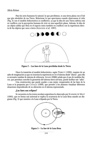 Alicia Kriner

           Para los seres humanos lo natural, lo que percibimos, es una tierra plana con el Sol
que gira alrededor de esa Tierra. Relacionar lo que apreciamos cuando observamos el cielo
(Fig. 2) con el modelo heliocéntrico es conflictivo, ya que la idea de una Tierra esférica está
en conflicto con la percepción humana de vivir en una superficie plana. Además, la idea de
un objeto sólido que flota en el espacio entra también en conflicto con la experiencia direc-
ta de los objetos que caen a tierra (ALBANESE et al., 1997).




                 Figura 2 – Las fases de la Luna percibidas desde la Tierra

           Hacer la transición al modelo heliocéntrico, según TEBBUTT (1993), requiere de un
salto de imaginación ya que no tenemos la experiencia en ver el sistema desde “afuera”, para ello
es necesario cambiar de sistema de referencia. ADAMS (2000) señala que el uso de modelos físi-
cos, que permitan concebir la geometría del sistema tierra-sol-luna, puede facilitar este “salto”.
           Una construcción que puede ayudar a una mejor comprensión de las fases de la
Luna es la propuesta por CANALLE (1999), que permite a los alumnos visualizar diferentes
situaciones dependiendo de su ubicación en el sistema representado.
          ¿Las fases son eclipses?
         Se encuentra en los textos escolares argentinos lo observado por SUMMERS & MANT
(1995), que en forma casi universal se explica la ocurrencia de la Luna llena usando un dia-
grama (Fig. 3) que muestra a la Luna eclipsada por la Tierra.




                              Figura 3 – La fase de la Luna llena

                                               114
 
