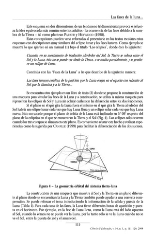 Las fases de la luna...

           Este esquema en dos dimensiones de un fenómeno tridimensional provoca o refuer-
za la idea equivocada más común entre los adultos - la ocurrencia de las fases debido a la som-
bra de la Tierra – tal como plantean PARKER y HEYWOOD (1998).
           Estas concepciones pueden verse reforzadas al presentarse en los textos escolares estos
esquemas con descripciones muy similares del eclipse lunar y las fases lunares. Como ejemplo se
muestra lo que aparece en un manual (1) bajo el título “Los eclipses”, donde dice lo siguiente:

          Cuando, en su movimiento de traslación alrededor del Sol, la Tierra se coloca entre el
          Sol y la Luna, ésta no se puede ver desde la Tierra, o se oculta parcialmente, y se produ-
          ce un eclipse de Luna.

          Continúa con las “Fases de la Luna” a las que describe de la siguiente manera:

          Las fases lunares resultan de la posición que la Luna ocupa en el espacio con relación al
          Sol que la ilumina y a la Tierra...

           Se encuentra otro ejemplo en un libro de texto (2) donde se propone la construcción de
una maqueta para simular las fases de la Luna y a continuación, se utiliza la misma maqueta para
representar los eclipses de Sol y Luna sin aclarar cuáles son las diferencias entre los dos fenómenos.
           Si el plano en el que gira la Luna fuera el mismo en el que gira la Tierra alrededor del
Sol habría un eclipse lunar cada vez que hay Luna llena y un eclipse solar cada vez que hay Luna
nueva. Esto no sucede porque el plano de órbita de la Luna está inclinado en 5° 09’ respecto del
plano de la eclíptica en el que se encuentran la Tierra y el Sol (Fig. 4). Los eclipses sólo ocurren
cuando los tres cuerpos se alinean en este plano. Es conveniente aclarar este hecho y realizar expe-
riencias como la sugerida por CANALLE (1999) para facilitar la diferenciación de los dos sucesos.




                    Figura 4 – La geometría orbital del sistema tierra-luna
           La construcción de una maqueta que muestre al Sol y la Tierra en un plano diferen-
te al plano donde se encuentran la Luna y la Tierra también puede ayudar a una correcta com-
prensión. Se puede reforzar el tema introduciendo la información de la salida y puesta de la
Luna (Tabla 1). Para cada una de las fases, la Luna tiene diferentes horas de aparición y pues-
ta en el horizonte. Por ejemplo, en la fase de Luna llena, como la Luna está del lado opuesto
al Sol, cuando lo vemos no se puede ver la Luna, por lo tanto sólo se ve la Luna cuando no se
ve el Sol, entre la puesta de sol y el amanecer.
                                                 115
                                                            Ciência & Educação, v. 10, n. 1, p. 111-120, 2004
 