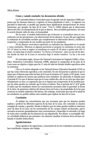 Alicia Kriner

          Cómo y cuándo enseñarlo: los documentos oficiales
           Los Contenidos Básicos Curriculares para el segundo ciclo de Argentina (1996) pro-
ponen que los alumnos observen y registren en forma planificada el cielo y “si registran con
precisión lo observado, es posible que puedan hacer significativas interpretaciones de ciertos
fenómenos, por ejemplo, las fases de la Luna”. TEBUTT (1993) plantea que la observación
directa del cielo y la interpretación de lo que se observa, lleva al modelo geocéntrico, tal como
le ocurrió durante miles de años a la humanidad.
           Por lo tanto, el modelo heliocéntrico que el docente va a introducir entra en con-
tradicción con las percepciones y las observaciones de los alumnos. Es por ello que sugerimos
la realización de actividades escolares que complementen la observación directa y faciliten la
aceptación y comprensión de este modelo por parte de los estudiantes.
           En los diseños curriculares argentinos ya realizados hay disparidad en el cuándo
y cómo enseñarlos. Mientras en algunas provincias se propone su enseñanza en sexto año
(11-12 años) en otras se sugiere su enseñanza en cuarto (9-10 años) o quinto año (10-11
años), en todos bajo el núcleo temático “La Tierra y el Universo”, salvo en uno de los dise-
ños donde las fases de la Luna se encuentra bajo el núcleo temático “La luz y los seres
vivos”.
           El curriculum inglés, Science the National Curriculum for England (1999) y el bra-
silero, Parâmetros Curriculares Nacionais (1998), plantean la compresión de las fases de la
Luna como un objetivo a lograr para los 11 años de edad sin brindar detalles específicos sobre
su enseñanza.
           Otro es el criterio adoptado en los National Science Education Standards (USA) ya
que hay varias referencias específicas a este contenido. En este documento se plantea lo que se
espera que el alumno sepa sobre las fases de la Luna al terminar el 4º grado y el 8º grado, como
también se explican las razones que justifican estos estándares. En particular el estándar para
el período K-4 es que el alumno sepa que la Luna cambia día a día en un ciclo que dura apro-
ximadamente un mes y se argumenta que no se logrará una comprensión de los modelos por-
que los niños pueden no entender que la tierra es esférica. Para el período del 5º al 8º grado
se indica que los estudiantes tienen los conocimientos necesarios sobre la gravedad, la forma
de la tierra, las posiciones relativas del sistema tierra-sol-Luna y las propiedades de la luz para
construir un modelo explicativo del sistema. Sin embargo, mencionan que más de la mitad de
los estudiantes no podrán utilizar estos modelos para explicar las fases de la Luna.
          Conclusión
           Al analizar los conocimientos que son necesarios para que los alumnos puedan
explicar y predecir los diferentes aspectos de las fases de la Luna, este contenido se muestra
complejo de enseñar y aprender. Siendo el objetivo que los niños puedan establecer relaciones
entre las fases de la Luna con los movimientos de los cuerpos celestes involucrados, parece
necesario secuenciar apropiadamente estos conocimientos y desarrollar el contenido a lo largo
de varios años a medida que los alumnos los van adquiriendo. Por último, es aconsejable ofre-
cer actividades didácticas que permitan a los alumnos visualizar al sistema tierra-sol-luna uti-
lizando el modelo heliocéntrico.
          Agradecimientos
         Deseo agradecer las sugerencias y comentarios de los tres evaluadores anónimos que
han contribuido a mejorar este trabajo.

                                               118
 