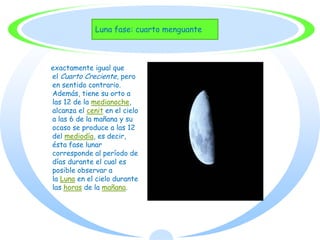 Luna fase: cuarto menguante



exactamente igual que
el Cuarto Creciente, pero
en sentido contrario.
Además, tiene su orto a
las 12 de la medianoche,
alcanza el cenit en el cielo
a las 6 de la mañana y su
ocaso se produce a las 12
del mediodía, es decir,
ésta fase lunar
corresponde al período de
días durante el cual es
posible observar a
la Luna en el cielo durante
las horas de la mañana.
 