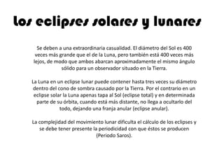 Los eclipses solares y lunares
     Se deben a una extraordinaria casualidad. El diámetro del Sol es 400
    veces más grande que el de la Luna, pero también está 400 veces más
   lejos, de modo que ambos abarcan aproximadamente el mismo ángulo
               sólido para un observador situado en la Tierra.

  La Luna en un eclipse lunar puede contener hasta tres veces su diámetro
   dentro del cono de sombra causado por la Tierra. Por el contrario en un
   eclipse solar la Luna apenas tapa al Sol (eclipse total) y en determinada
    parte de su órbita, cuando está más distante, no llega a ocultarlo del
               todo, dejando una franja anular (eclipse anular).

   La complejidad del movimiento lunar dificulta el cálculo de los eclipses y
      se debe tener presente la periodicidad con que éstos se producen
                               (Periodo Saros).
 