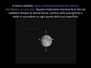 Il nostro satellite  ruota contemporaneamente attorno alla  Terra  e sul suo asse.  Questa rivoluzione sincrona fa sì che noi vediamo sempre la stessa faccia, mentre sulla Luna giorno e notte si succedono su ogni punto della sua superficie. 
