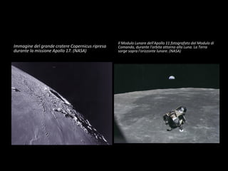 Immagine del grande cratere Copernicus ripresa durante la missione Apollo 17. (NASA) Il Modulo Lunare dell'Apollo 11 fotografato dal Modulo di Comando, durante l'orbita attorno alla Luna. La Terra sorge sopra l'orizzonte lunare. (NASA) 
