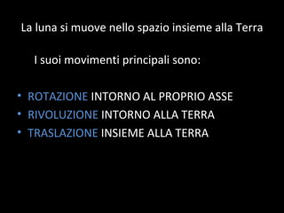 La luna si muove nello spazio insieme alla Terra I suoi movimenti principali sono: ROTAZIONE  INTORNO AL PROPRIO ASSE RIVOLUZIONE  INTORNO ALLA TERRA TRASLAZIONE  INSIEME ALLA TERRA 