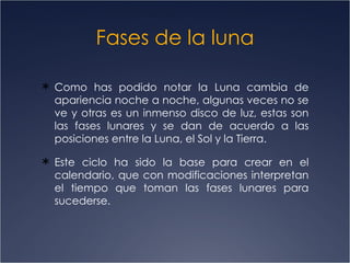 Fases de la luna

 Como has podido notar la Luna cambia de
  apariencia noche a noche, algunas veces no se
  ve y otras es un inmenso disco de luz, estas son
  las fases lunares y se dan de acuerdo a las
  posiciones entre la Luna, el Sol y la Tierra.

 Este ciclo ha sido la base para crear en el
  calendario, que con modificaciones interpretan
  el tiempo que toman las fases lunares para
  sucederse.
 