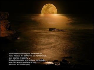 En el majestuoso conjunto de la creación,
 nada hay que me conmueva tan hondamente,
 que acaricie mi espiritu y
dé vuelo desusado a mi fantasía como la luz
apacibles y desmayada de la luna.
(Gustavo Adolfo Bécquer)
 