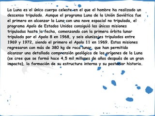 La Luna es el único cuerpo celeste en el que el hombre ha realizado un
descenso tripulado. Aunque el programa Luna de la Unión Soviética fue
el primero en alcanzar la Luna con una nave espacial no tripulada, el
programa Apolo de Estados Unidos consiguió las únicas misiones
tripuladas hasta la fecha, comenzando con la primera órbita lunar
tripulada por el Apolo 8 en 1968, y seis alunizajes tripulados entre
1969 y 1972, siendo el primero el Apolo 11 en 1969. Estas misiones
regresaron con más de 380 kg de roca lunar, que han permitido
alcanzar una detallada comprensión geológica de los orígenes de la Luna
(se cree que se formó hace 4,5 mil millones de años después de un gran
impacto), la formación de su estructura interna y su posterior historia.
 