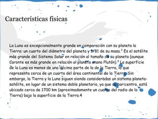 Características físicas
La Luna es excepcionalmente grande en comparación con su planeta la
Tierra: un cuarto del diámetro del planeta y 1/81 de su masa.2
Es el satélite
más grande del Sistema Solar en relación al tamaño de su planeta (aunque
Caronte es más grande en relación al planeta enano Plutón).3
La superficie
de la Luna es menos de una décima parte de la de la Tierra, lo que
representa cerca de un cuarto del área continental de la Tierra. Sin
embargo, la Tierra y la Luna siguen siendo consideradas un sistema planeta-
satélite, en lugar de un sistema doble planetario, ya que su baricentro, está
ubicado cerca de 1700 km (aproximadamente un cuarto del radio de la
Tierra) bajo la superficie de la Tierra.4
 
