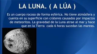 LA LUNA. ( A LÚA ) 
Es un cuerpo rocoso de forma esférica. No tiene atmósfera y 
cuenta en su superficie con cráteres causados por impactos 
de meteoritos. La gravedad de la Luna atrae al mar y hace 
que en la Tierra cada 6 horas sucedan las mareas. 
 
