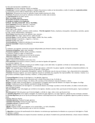 Los dos tipos de reacciones metabólicas son: 
-Anabolismo: Convierte moléculas simples en complejas. 
-Catabolismo: Convierte moléculas complejas en simples. Este proceso se realiza en las mitocondrias y recibe el nombre de respiración celular. 
Los mecanismos por los cuales la materia entra y sale de la célula son: 
-Endocitosis: Mecanismo por el que las moléculas de gran tamaño penetran en la célula. 
-Exocitosis: Mecanismo por el que las moléculas de desecho de la célula salen al exterior. 
La especialización de una célula supone: 
-Hacer un trabajo concreto. 
-Desarrollar una forma característica. 
-Se producen cambios en su citoplasma. 
NIVELES DE ORGANIZACIÓN DE LA MATERIA: 
-Nivel subatómico: Protones, electrones y neutrones. 
-Nivel atómico: Carbono, hidrógeno, hierro, cloro… 
-Nivel molecular: 
Simple: agua y sales minerales. 
Compuesta: lípidos, glúcidos, proteínas y ácidos nucleicos. -Nivel de orgánulo: Núcleo, citoplasma, citoesqueleto, mitocondrias, centríolos, aparato 
de Golgi, retículo endop lasmático, clorop lastos… 
-Nivel celular: Esp ermatozoide, óvulo, glóbulos rojos, neuronas… 
-Nivel de tejido: Piel, sangre, tejido nervioso, tejido muscular… 
-Nivel de órgano: Corazón, músculos, huesos, hígado, cerebro, flor, fruto, semilla… 
-Nivel de sistema: S. resp iratorio, s. digestivo, s. nervioso… 
-Nivel de ser vivo: Gato, p ino… 
-Nivel de población: Conjunto de individuos de una misma especie. 
-Nivel de comunidad: Conjunto de poblaciones. 
TEMA 2 
1 
Los alimentos que ingerimos aportan las sustancias indispensables para obtener la materia y energía. Hay dos tipos de sustancias: 
-Sustancias inorgánicas. Agua y sales minerales. 
-Sustancias orgánicas. Glúcidos, lípidos, proteínas y vitaminas. 
Los alimentos pueden ser según su composición: 
-Alimentos simples: Formados por un solo tipo de sustancia. 
-Alimentos compuestos. Formados por varias sustancias. 
Las sustancias inorgánicas son: 
-Agua: Compuesto más abundante en los seres vivos. 
-Sales minerales: Se encuentran en huesos y dientes y en todos los líquidos del organismo. 
Las sustancias orgánicas son: 
-Glúcidos: También denominados azúcares por ser solubles en agua y tener sabor dulce. Los glúcidos se dividen en monosacáridos (glucosa), 
disacáridos (sacarosa) y polisacáridos (almidón). 
-Lípidos: Son sustancias que se disuelven poco o nada en agua (grasas y colesterol). Las grasas vegetales son líquidas a temperatura ambiente y las 
animales son sólidas. Los lípidos se descomponen en glicerina y ácidos grasos. 
-Proteínas: Son cadenas de aminoácidos (hemoglobina y gluten). Se diferencian unas de otras por el número, tipo y disposición de los aminoácidos. 
-Vitaminas: Sustancias orgánicas que nuestro organismo necesita en cantidades muy pequeñas. Son imprescindibles. Son vitaminas: vitamina A, su 
falta produce seroftalmia (ceguera nocturna); vitamina C, su falta produce escorbuto… 
2 
El Sistema Digestivo lo forman el tubo digestivo y las glándulas digestivas. 
El tubo digestivo es un tuvo de paredes musculosas que va desde la boca hasta el ano. Se divide en: 
-Boca: Cavidad que contiene la lengua y los dientes, allí se produce el bolo alimenticio (mezcla de alimento y saliva) 
-Faringe: Cavidad común al sistema digestivo y al respiratorio. La Epiglotis tapa el paso del alimento a la traquea o del oxígeno al es ófago. 
-Esófago: Conducto por el que el alimento pasa desde la faringe al estómago. 
-Estómago: Ensanchamiento del tubo digestivo. La entrada del alimento al estómago se produce a través del cardias y la salida a través del píloro. 
Aquí se produce el quimo. 
-Intestino delgado: Largo tubo plegado que se divide en tres regiones, duodeno, yeyuno e íleon, que da paso al intestino grueso. Aquí se produce el 
quilo. 
-Intestino grueso: Tubo más grueso que el intestino delgado, se divide en: ciego, colon y recto, que da paso al ano. 
Las glándulas digestivas son los órganos encargados de producir los jugos digestivos. Los jugos digestivos, además de otras sustancias, contienen 
las enzimas digestivas, que son un tipo de proteínas que aceleran la descomposición de las sustancias. Las glándulas digestivas pueden ser internas o 
anejas. 
Glándulas digestivas internas: 
- Glándulas gástricas. Producen los jugos gástricos. 
- Glándulas intestinales. Producen los jugos digestivos. 
- Glándulas salivares. Producen la saliva. 
Glándulas digestivas anejas: 
- Hígado. Producen la bilis, que se almacena en la vesícula biliar, y se vierte al duodeno. 
- Páncreas. Producen el jugo pancreático, que se vierte en el duodeno. 
3 
La digestión es el proceso de transformación de los alimentos en nutrientes que experimentas los alimentos as su paso por el tubo digestivo. Puede 
ser mecánica y química. 
La digestión mecánica incluye un conjunto de acciones mecánicas que reducen el tamaño de las part ículas alimenticias y hacen avanzar el alimento, 
 