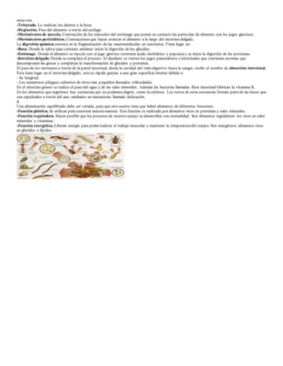 estas son: 
-Triturado. Lo realizan los dientes y la boca. 
-Deglución. Paso del alimento a través del esófago. 
-Movimientos de mezcla. Contracción de los músculos del estómago que ponen en contacto las partículas de alimento con los jugos gástricos. 
-Movimientos peristálticos. Contracciones que hacen avanzar el alimento a lo largo del intestino delgado. 
La digestión química consiste en la fragmentación de las macromoléculas en nutrientes. Tiene lugar en: 
-Boca. Donde la saliva (que contiene amilasa) inicia la digestión de los glúcidos. 
-Estómago. Donde el alimento se mezcla con el jugo gástrico (contiene ácido clorhídrico y pepsina) y se inicia la digestión de las proteínas. 
-Intestino delgado. Donde se completa el proceso. Al duodeno se vierten los jugos pancreáticos e intestinales que contienen enzimas que 
descomponen las grasas y completan la transformación de glúcidos y proteínas. 
El paso de los nutrientes a través de la pared intestinal, desde la cavidad del tubo digestivo hasta la sangre, recibe el nombre de absorción intestinal. 
Esta tiene lugar en el intestino delgado, esto es rápido gracias a una gran superficie interna debida a: 
- Su longitud. 
- Los numerosos pliegues cubiertos de otros más pequeños llamados vellosidades. 
En el intestino grueso se realiza el paso del agua y de las sales minerales. Además las bacterias llamadas flora intestinal fabrican la vitamina K. 
En los alimentos que ingerimos hay sustancias que no podemos digerir, como la celulosa. Los restos de estas sustancias forman parte de las heces que 
son expulsados a través del ano, mediante un mecanismo llamado defecación. 
4 
Una alimentación equilibrada debe ser variada, para que esto ocurra tiene que haber alimentos de diferentes funciones: 
-Función plástica. Se utilizan para construir nuestra materia. Esta función es realizada por alimentos ricos en proteínas y sales minerales. 
-Función reguladora. Hacen posible que los procesos de nuestro cuerpo se desarrollen con normalidad. Son alimentos reguladores los ricos en sales 
minerales y vitaminas. 
-Función energética. Liberan energía para poder realizar el trabajo muscular y mantener la temperatura del cuerpo. Son energéticos alimentos ricos 
en glúcidos o lípidos. 
