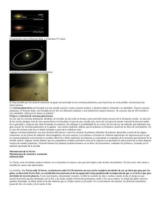 E 
Comparación entre el Sistema Solar y el Sistema 55 Cancri. 
Concepción artística de un sistema planetario. 
Es muy posible que sea usual la existencia de grupo de asteroides en los sistemas planetarios, pero hasta hoy no se ha podido contrastar por las 
observaciones. 
Un sistema planetario está formado por una estrella central o varias (sistema estelar), y distintos objetos orbitando a su alrededor. Nuestro sistema 
planetario, el Sistema Solar, está formado por el Sol, los diferentes planetas y una multitud de cuerpos menores. Se conocen más de 620 estrellas a 
cuyo alrededor orbita por lo menos un planeta.1 
Origen y evolución de sistemas planetarios 
Se cree que los sistemas planetarios alrededor de estrellas de tipo solar se forman como parte del mismo proceso de la formación estelar. La mayoría 
de las teorías antiguas eran de tipo catastrofista e involucraban el paso de una estrella muy cerca del sol capaz de extraer material de éste por medio 
de su gravedad y colapsar más tarde formando los planetas. Sin embargo la probabilidad de un evento de este tipo es tan reducida que implicaría una 
gran escasez de sistemas planetarios en la galaxia. Las teorías modernas indican que los planetas se formaron a partir de un disco de acrecimiento. En 
el caso del sistema solar éste se habría formado a partir de la nebulosa solar. 
Algunos sistemas planetarios son muy distintos del nuestro, como los sistemas de planetas alrededor de púlsares detectados a partir de las ligeras 
variaciones en los pulsos de radiación electromagnética de estos cuerpos. Los púlsares se forman en violentas explosiones de supernovas por lo que 
un sistema planetario convencional no podría sobrevivir a dicha explosión, los planetas se evaporarían o escaparían de la atracción gravitacional de la 
estrella central. Algunas teorías indican que los compañeros estelares existentes cerca de la supernova evaporarían la mayor parte de su masa dejando 
cuerpos de tamaño planetario. Alternativamente los planetas podrían formarse en un disco de acrecimiento rodeando los púlsares y formado por el 
material expulsado de la estrella. 
Movimientos de la Tierra 
Movimientos de rotación y traslación 
EXPLIACIÓN 
La Tierra, como los demás cuerpos celestes, no se encuentra en reposo, sino que está sujeta a más de diez movimientos. En este curso sólo vamos a 
estudiar los cuatro más importantes. 
La rotación.- La Tierra cada 24 horas, exactamente cada 23 h 56 minutos, da una vuelta completa al rededor de un eje ideal que pasa por los 
polos, en dirección Oeste-Este, en sentido directo (contrario al de las agujas del reloj), produciendo la impresión de que es el cielo el que gira 
alrededor de nuestro planeta. A este movimiento, denominado rotación, se debe la sucesión de días y noches, siendo de día el tiempo en que 
nuestro horizonte aparece iluminado por el Sol, y de noche cuando el horizonte permanece oculto a los rayos solares. La mitad del globo terrestre 
quedará iluminada, en dicha mitad es de día mientras que en el lado oscuro es de noche. En su movimiento de rotación, los distintos continentes 
pasan del día a la noche y de la noche al día. 
 