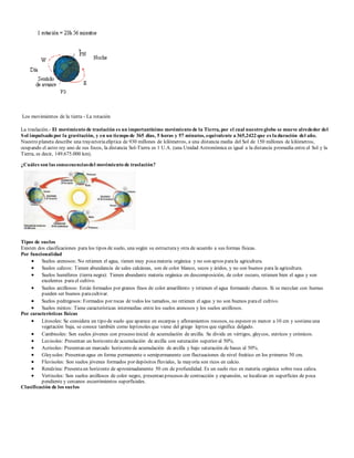 Los movimientos de la tierra - La rotación 
La traslación.- El movimiento de traslación es un importantísimo movimiento de la Tierra, por el cual nuestro globo se mueve alrededor del 
Sol impulsado por la gravitación, y en un tiempo de 365 días, 5 horas y 57 minutos, equivalente a 365,2422 que es la duración del año. 
Nuestro planeta describe una trayectoria elíptica de 930 millones de kilómetros, a una distancia media del Sol de 150 millones de kilómetros, 
ocupando el astro rey uno de sus focos, la distancia Sol-Tierra es 1 U.A. (una Unidad Astronómica es igual a la distancia promedia entre el Sol y la 
Tierra, es decir, 149.675.000 km). 
¿Cuáles son las consecuencias del movimiento de traslación? 
Tipos de suelos 
Existen dos clasificaciones para los tipos de suelo, una según su estructura y otra de acuerdo a sus formas físicas. 
Por funcionalidad 
 Suelos arenosos: No retienen el agua, tienen muy poca materia orgánica y no son aptos para la agricultura. 
 Suelos calizos: Tienen abundancia de sales calcáreas, son de color blanco, secos y áridos, y no son buenos para la agricultura. 
 Suelos humíferos (tierra negra): Tienen abundante materia orgánica en descomposición, de color oscuro, retienen bien el agua y son 
excelentes para el cultivo. 
 Suelos arcillosos: Están formados por granos finos de color amarillento y retienen el agua formando charcos. Si se mezclan con humus 
pueden ser buenos para cultivar. 
 Suelos pedregosos: Formados por rocas de todos los tamaños, no retienen el agua y no son buenos para el cultivo. 
 Suelos mixtos: Tiene características intermedias entre los suelos arenosos y los suelos arcillosos. 
Por características físicas 
 Litosoles: Se considera un tipo de suelo que aparece en escarpas y afloramientos rocosos, su espesor es menor a 10 cm y sostiene una 
vegetación baja, se conoce también como leptosoles que viene del griego leptos que significa delgado. 
 Cambisoles: Son suelos jóvenes con proceso inicial de acumulación de arcilla. Se divide en vértigos, gleycos, eutrícos y crómicos. 
 Luvisoles: Presentan un horizonte de acumulación de arcilla con saturación superior al 50%. 
 Acrisoles: Presentan un marcado horizonte de acumulación de arcilla y bajo saturación de bases al 50%. 
 Gleysoles: Presentan agua en forma permanente o semipermanente con fluctuaciones de nivel freático en los primeros 50 cm. 
 Fluvisoles: Son suelos jóvenes formados por depósitos fluviales, la mayoría son ricos en calcio. 
 Rendzina: Presenta un horizonte de aproximadamente 50 cm de profundidad. Es un suelo rico en materia orgánica sobre roca caliza. 
 Vertisoles: Son suelos arcillosos de color negro, presentan procesos de contracción y expansión, se localizan en superficies de poca 
pendiente y cercanos escurrimientos superficiales. 
Clasificación de los suelos 
 