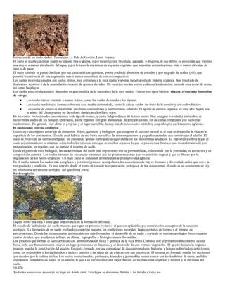 Estructura de un suelo ránker. Tomada en La Pola de Gordón. León. España. 
El suelo se puede clasificar según su textura: fina o gruesa, y por su estructura: floculada, agregada o dispersa, lo que define su porosidad que permite 
una mayor o menor circulación del agua, y por lo tanto la existencia de especies vegetales que necesitan concentraciones más o menos elevadas de 
agua o de gases. 
El suelo también se puede clasificar por sus características químicas, por su poder de absorción de coloides y por su grado de acidez (pH), que 
permite la existencia de una vegetación más o menos necesitada de ciertos compuestos. 
Los suelos no evolucionados son suelos brutos, muy próximos a la roca madre y apenas tienen aporte de materia orgánica. Son resultado de 
fenómenos erosivos o de la acumulación reciente de aportes aluviales. De este tipo son los suelos polares y los desiertos, tanto de roca como de arena, 
así como las playas. 
Los suelos poco evolucionados dependen en gran medida de la naturaleza de la roca madre. Existen tres tipos básicos: ránker, rendzina y los suelos 
de estepa. 
 Los suelos ránker son más o menos ácidos, como los suelos de tundra y los alpinos. 
 Los suelos rendzina se forman sobre una roca madre carbonatada, como la caliza, suelen ser fruto de la erosión y son suelos básicos. 
 Los suelos de estepa se desarrollan en climas continentales y mediterráneo subárido. El aporte de materia orgánica es muy alto. Según sea 
la aridez del clima pueden ser de colores desde castaños hasta rojos. 
En los suelos evolucionados encontramos todo tipo de humus, y cierta independencia de la roca madre. Hay una gran variedad y entre ellos se 
incluyen los suelos de los bosques templados, los de regiones con gran abundancia de precipitaciones, los de climas templados y el suelo rojo 
mediterráneo. En general, si el clima es propicio y el lugar accesible, la mayoría de estos suelos están hoy ocupados por explotaciones agrícolas. 
El suelo como sistema ecológico 
Constituye un conjunto complejo de elementos físicos, químicos y biológicos que compone el sustrato natural en el cual se des arrolla la vida en la 
superficie de los continentes. El suelo es el hábitat de una biota específica de microorganismos y pequeños animales que constituyen el edafón. El 
suelo es propio de las tierras emergidas, no existiendo apenas contrapartida equivalente en los ecosistemas acuáticos. Es importante subrayar que el 
suelo así entendido no se extiende sobre todos los terrenos, sino que en muchos espacios lo que se pisa es roca fresca, o una roca alterada sólo por 
meteorización, un regolito, que no merece el nombre de suelo. 
Desde el punto de vista biológico, las características del suelo más importantes son su permeabilidad, relacionada con la porosidad, su estructura y su 
composición química. Los suelos retienen las sustancias minerales que las plantas necesitan para su nutrición vegetal y que se liberan por la 
degradación de los restos orgánicos. Un buen suelo es condición primera para la productividad agrícola. 
En el medio natural los suelos más complejos y potentes (gruesos) acompañan a los ecosistemas de mayor biomasa y diversidad, de los que son a la 
vez producto y condición. En este sentido, desde el punto de vista de la organización jerárquica de los ecosistemas, el suelo es un ecosistema en sí y 
un subsistema del sistema ecológico del que forma parte. 
Suelo orgánico 
Liquen sobre una roca.Tienen gran importancia en la formación del suelo. 
El estudio de la dinámica del suelo muestra que sigue un p roceso evolutivo al que son aplicables por completo los conceptos de la sucesión 
ecológica. La formación de un suelo profundo y complejo requiere, en condiciones naturales, largos períodos de tiempo y el mínimo de 
perturbaciones. Donde las circunstancias ambientales son más favorables, el desarrollo de un suelo a partir de un sustrato geológico bruto requiere 
cientos de años, que pueden ser millares en climas, topografías y litologías menos favorables. 
Los procesos que forman el suelo arrancan con la meteorización física y química de la roca bruta. Continúa con el primer establecimiento de una 
biota, en la que frecuentemente ocupan un lugar prominente los líquenes, y el desarrollo de una primera vegetación. El aporte de materia orgánica 
pone en marcha la constitución del edafon. Éste está formado por una comunidad de descomponedores, bacterias y hongos sobre todo y detritívoros, 
como los colémbolos o los diplópodos, e incluye también a las raíces de las plantas, con sus micorrizas. El sistema así formado recicla los nutrientes 
que circulan por la cadena trófica. Los suelos evolucionados, profundos, húmedos y permeables suelen contar con las lombrices de tierra, anélidos 
oligoguetos comedores de suelo, en su edafón, lo que a su vez favorece una mejor mezcla de las fracciones orgánica y mineral y la fertilidad del 
suelo. 
10- Cla 
 Todos los seres vivos necesitan un lugar en donde vivir. Éste lugar se denomina Hábitat y les brinda a todos los 
 