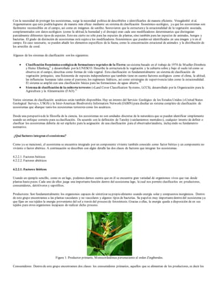 Con la necesidad de proteger los ecosistemas, surge la necesidad política de describirlos e identificarlos de manera eficiente. Vreugdenhil et al. 
Argumentaron que esto podría lograrse de manera más eficaz mediante un sistema de clasificación fisonómico-ecológico, ya que los ecosistemas son 
fácilmente reconocibles en el campo, así como en imágenes de satélite. Sostuvieron que la estructura y la estacionalidad de la vegetación asociada, 
complementados con datos ecológicos (como la altitud, la humedad y el drenaje) eran cada uno modificadores determinantes que distinguían 
parcialmente diferentes tipos de especies. Esto era cierto no sólo para las especies de plantas, sino también para las especies de animales, hongos y 
bacterias. El grado de distinción de ecosistemas está sujeto a los modificadores fisionómicos que pueden ser identificados en una imagen y/o en el 
campo. En caso necesario, se pueden añadir los elementos específicos de la fauna, como la concentración estacional de animales y la distribución de 
los arrecifes de coral. 
Algunos de los sistemas de clasificación son los siguientes: 
 Clasificación fisonómica-ecológica de formaciones vegetales de la Tierra: un sistema basado en el trabajo de 1974 de Mueller-Dombois 
y Heinz Ellenberg,9 y desarrollado por la UNESCO. Describe la estructura de la vegetación y la cubierta sobre y bajo el suelo tal como se 
observa en el campo, descritas como formas de vida vegetal. Esta clasificación es fundamentalmente un sistema de clasificación de 
vegetación jerárquico, una fisionomía de especies independientes que también tiene en cuenta factores ecológicos como el clima, la altitud, 
las influencias humanas tales como el pastoreo, los regímenes hídricos, así como estrategias de supervivencia tales como la estacionalidad. 
El sistema se amplió con una clasificación básica para las formaciones de aguas abierta.10 
 Sistema de clasificación de la cubierta terrestre («Land Cover Classification System», LCCS), desarrollado por la Organización para la 
Agricultura y la Alimentación (FAO).11 
Varios sistemas de clasificación acuáticos están también disponibles. Hay un intento del Servicio Geológico de los Estados Unidos («United States 
Geological Survey», USGS) y la Inter-American Biodiversity Information Network (IABIN) para diseñar un sistema completo de clasificación de 
ecosistemas que abarque tanto los ecosistemas terrestres como los acuáticos. 
Desde una perspectiva de la filosofía de la ciencia, los ecosistemas no son unidades discretas de la naturaleza que se pueden identificar simplemente 
usando un enfoque correcto para su clasificación. De acuerdo con la definición de Tansley («aislamientos mentales»), cualquier intento de definir o 
clasificar los ecosistemas debería de ser explícito para la asignación de una clasificación para el observador/analista, incluyendo su fundamento 
normativo. 
¿Qué factores integran el ecosistema? 
Como ya se mencionó, el ecosistema se encuentra integrado por un componente viviente también conocido como factor biótico y un componente no 
viviente o factor abiótico. A continuación se describen con algún detalle las dos clases de factores que integran los ecosistemas. 
4.2.2.1. Factores bióticos 
4.2.2.2. Factores abióticos 
4.2.2.1. Factores bióticos 
Usando un ejemplo sencillo, como es un lago, podemos darnos cuenta que en él se encuentra gran variedad de organismos vivos que van desde 
plantas hasta peces. Cada uno de ellos juega una importante función dentro del ecosistema lago, la cual nos permite clasificarlos en: productores, 
consumidores, detritívoros y saprófitos. 
Productores: Son fundamentalmente los organismos capaces de sintetizar su propio alimento usando energía solar y compuestos inorgánicos. Dentro 
de este grupo encontramos a las plantas vasculares y no vasculares y algunos tipos de bacterias. Su papel es muy importante dentro del ecosistema ya 
que fijan en sus tejidos la energía proveniente del sol a través del proceso de fotosíntesis. Gracias a ellas, la energía queda a disposición de en sus 
tejidos para otros organismos incapaces de realizar dicho proceso. 
Figura 1. Productor primario, Monocotiledónea perteneciente al orden Zingiberales. 
Consumidores: Dentro de este grupo encontramos dos clases: los consumidores primarios, aquellos que se alimentan de los productores, es decir los 
 