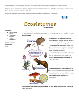 organismos herbívoros y los consumidores secundarios, que se alimentan de otros consumidores; por ejemplo los animales carnívoros. 
Detritívoros: Son los organismos que obtienen la energía necesaria para cumplir con sus funciones vitales de la materia orgánica particulada, como 
ejemplo tenemos a los isópodos atrópodos y miriápodos. 
Saprófitos: Se alimentan de materia orgánica en descomposición. Son ejemplo de ellos los hongos y las bacterias. 
Ecosistemas 
 Características 
físicas 
 Comunidad 
biológica 
 Cadena 
alimentaría 
Equilibrio ecológico 
El ser humano 
Equipo 
Cadena alimentaría. 
La cadena alimentaría muestra como pasan la materia y la energía de un ser vivo a otro. Los seres vivos 
que la forman son: 
Los productores: son las plantas, ya que son 
capaces de fabricar su propio alimento a partir de 
sustancias muy simples y la energía del Sol. 
Los consumidores de primer orden: son los seres 
vivos que se alimentan de las plantas. Este lugar lo 
ocupan los animales herbívoros. 
Los consumidores de segundo orden: son los seres 
vivos que se alimentan de otros animales. Los 
animales carnívoros ocupan este eslabón de la 
cadena alimenticia. 
Los descomponedores: se alimentan de restos de 
otros seres vivos, los descomponen y hacen que los 
restos pasen a formar parte del suelo. Pertenecen a 
este eslabón los hongos y algunos seres 
microscópicos. 
Haz clic sobre la flecha de materia o energía y podrás ver como pasa de unos seres a otros siguiendo la 
cadena alimentaria 
 