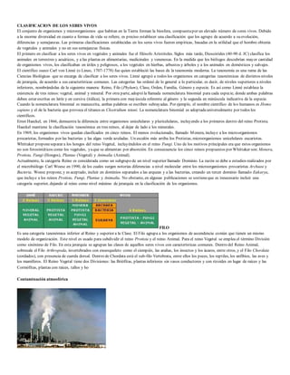 CLASIFICACION DE LOS SERES VIVOS 
El conjunto de organismos y microorganismos que habitan en la Tierra forman la biosfera, compuesta por un elevado número de seres vivos. Debido 
a la enorme diversidad en cuanto a formas de vida se refiere, es preciso establecer una clasificación que los agrupe de acuerdo a su evolución, 
diferencias y semejanzas. Las primeras clasificaciones establecidas en los seres vivos fueron empíricas, basadas en la utilidad que el hombre obtenía 
de vegetales y animales y no en sus semejanzas físicas. 
El primero en clasificar a los seres vivos en vegetales y animales fue el filósofo Aristóteles. Siglos más tarde, Dioscórides (40-90 d. JC) clasifica los 
animales en terrestres y acuáticos, y a las plantas en alimentarias, medicinales y venenosas. En la medida que los biólogos descubrían mayor cantidad 
de organismos vivos, los clasificaban en útiles y peligrosos, a los vegetales en hierbas, arbustos y árboles y a los animales en domésticos y salvajes. 
El científico sueco Carl von Linné (o Lineo, 1707-1778) fue quien estableció las bases de la taxonomía moderna. La taxonomía es una rama de las 
Ciencias Biológicas que se encarga de clasificar a los seres vivos. Linné agrupó a todos los organismos en categorías taxonómicas de distintos niveles 
de jerarquía, de acuerdo a sus características comunes. Las categorías las ordenó de lo general a lo particular, es decir, de niveles superiores a niveles 
inferiores, nombrándolas de la siguiente manera: Reino, Filo (Phylum), Clase, Orden, Familia, Género y especie. Es así como Linné establece la 
existencia de tres reinos: vegetal, animal y mineral. Por otra parte, adoptó la llamada nomenclatura binomial para cada especie, donde ambas palabras 
deben estar escritas en latín y en cursiva (itálica), la primera con mayúscula referente al género y la segunda en minúscula indicativa de la especie. 
Cuando la nomenclatura binomial es manuscrita, ambas palabras se escriben subrayadas. Por ejemplo, el nombre científico de los humanos es Homo 
sapiens y el de la bacteria que provoca el tétanos es Clostridium tetani. La nomenclatura binomial es adoptada universalmente por todos los 
científicos. 
Ernst Haeckel, en 1866, demuestra la diferencia entre organismos unicelulares y pluricelulares, incluyendo a los primeros dentro del reino Protista. 
Haeckel mantiene la clasificación taxonómica en tres reinos, al dejar de lado a los minerales. 
En 1969, los organismos vivos quedan clasificados en cinco reinos. El menos evolucionado, llamado Monera, incluye a los microorganismos 
procariotas, formados por las bacterias y las algas verde azuladas. Un escalón más arriba los Protistas, microorganismos unicelulares eucariotas. 
Whittaker propone separar a los hongos del reino Vegetal, incluyéndolos en el reino Fungi. Uno de los motivos principales era que estos organismos 
no son fotosintéticos como los vegetales, ya que se alimentan por absorción. En consecuencia los cinco reinos propuestos por Whittaker son: Monera, 
Protista, Fungi (Hongos), Plantae (Vegetal) y Animalia (Animal). 
Actualmente, la categoría Reino es considerada como un subgrupo de un nivel superior llamado Dominio. La razón se debe a estudios realizados por 
el microbiólogo Carl Woese en 1990, de los cuales surgen notorias diferencias a nivel molecular entre los microorganismos procariotas Archaea y 
Bacteria. Woese propone, y es aceptado, incluir en dominios separados a las arqueas y a las bacterias, creando un tercer dominio llamado Eukarya, 
que incluye a los reinos Protista, Fungi, Plantae y Animalia. No obstante, en algunas publicaciones se sostiene que es innecesario incluir una 
categoría superior, dejando al reino como nivel máximo de jerarquía en la clasificación de los organismos. 
FILO 
Es una categoría taxonómica inferior al Reino y superior a la Clase. El Filo agrupa a los organismos de ascendencia común que tienen un mismo 
modelo de organización. Este nivel es usado para subdividir el reino Protista y el reino Animal. Para el reino Vegetal se emplea el término División 
como sinónimo de Filo. En esta jerarquía se agrupan las clases de aquellos seres vivos con características comunes. Dentro del Reino Animal, 
sobresale el Filo Arthropoda, invertebrados con exoesqueleto como el ciempiés, las arañas, los insectos y los ácaros, entre otros, y el Filo Chordata 
(cordados), con presencia de cuerda dorsal. Dentro de Chordata está el sub-filo Vertebrata, entre ellos los peces, los reptiles, los anfibios, las aves y 
los mamíferos. El Reino Vegetal tiene dos Divisiones: las Briófitas, plantas inferiores sin vasos conductores y con rizoides en lugar de raíces y las 
Cormófitas, plantas con raíces, tallos y ho 
Contaminación atmosférica 
 
