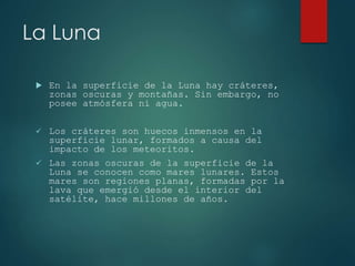 La Luna
En la superficie de la Luna hay cráteres,
zonas oscuras y montañas. Sin embargo, no
posee atmósfera ni agua.
Los cráteres son huecos inmensos en la
superficie lunar, formados a causa del
impacto de los meteoritos.
Las zonas oscuras de la superficie de la
Luna se conocen como mares lunares. Estos
mares son regiones planas, formadas por la
lava que emergió desde el interior del
satélite, hace millones de años.