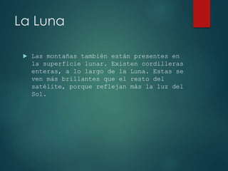 La Luna
Las montañas también están presentes en
la superficie lunar. Existen cordilleras
enteras, a lo largo de la Luna. Estas se
ven más brillantes que el resto del
satélite, porque reflejan más la luz del
Sol.
