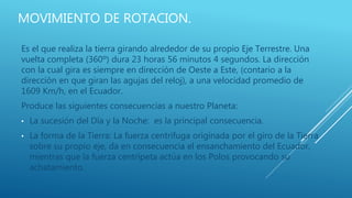 MOVIMIENTO DE ROTACION.
Es el que realiza la tierra girando alrededor de su propio Eje Terrestre. Una
vuelta completa (360º) dura 23 horas 56 minutos 4 segundos. La dirección
con la cual gira es siempre en dirección de Oeste a Este, (contario a la
dirección en que giran las agujas del reloj), a una velocidad promedio de
1609 Km/h, en el Ecuador.
Produce las siguientes consecuencias a nuestro Planeta:
• La sucesión del Día y la Noche: es la principal consecuencia.
• La forma de la Tierra: La fuerza centrífuga originada por el giro de la Tierra
sobre su propio eje, da en consecuencia el ensanchamiento del Ecuador,
mientras que la fuerza centrípeta actúa en los Polos provocando su
achatamiento.
 