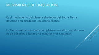 MOVIMIENTO DE TRASLACIÓN.
Es el movimiento del planeta alrededor del Sol, la Tierra
describe a su alrededor una órbita elíptica.
La Tierra realiza una vuelta completa en un año, cuya duración
es de 365 días, 6 horas y 48 minutos y 45 segundos.
 