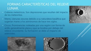 FORMAS CARACTERÍSTICAS DEL RELIEVE
LUNAR.
• Cráteres meteóricos. Son depresiones que resultan del impacto
de los meteoritos.
• Mares. Llanuras oscuras debido a su naturaleza basáltica que
sugerían mares a los astrónomos de hace tres siglos.
• Circos. Prominencias rodeadas por una región con forma de
anillo generalmente plana y que se localiza por debajo del
relieve circundante. Su formación se debe al impacto de
asteroides.
 