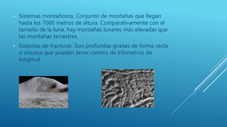 • Sistemas montañosos. Conjunto de montañas que llegan
hasta los 7000 metros de altura. Comparativamente con el
tamaño de la luna, hay montañas lunares más elevadas que
las montañas terrestres.
• Sistemas de fracturas. Son profundas grietas de forma recta
o sinuosa que pueden tener cientos de kilómetros de
longitud.
 