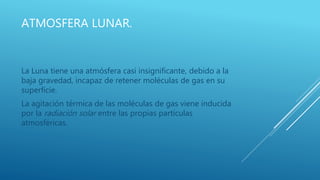 ATMOSFERA LUNAR.
La Luna tiene una atmósfera casi insignificante, debido a la
baja gravedad, incapaz de retener moléculas de gas en su
superficie.
La agitación térmica de las moléculas de gas viene inducida
por la radiación solar entre las propias partículas
atmosféricas.
 