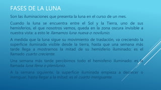 FASES DE LA LUNA
Son las iluminaciones que presenta la luna en el curso de un mes.
Cuando la luna se encuentra entre el Sol y la Tierra, uno de sus
hemisferios, el que nosotros vemos, queda en la zona oscura invisible a
nuestra vista: a esto le llamamos luna nueva o novilunio.
A medida que la luna sigue su movimiento de traslación, va creciendo la
superficie iluminada visible desde la tierra, hasta que una semana más
tarde llega a mostrarnos la mitad de su hemisferio iluminado; es el
llamado cuarto creciente.
Una semana más tarde percibimos todo el hemisferio iluminado: es la
llamada luna llena o plenilunio.
A la semana siguiente, la superficie iluminada empieza a decrecer o
menguar, hasta llegar a la mitad: es el cuarto menguante.
 