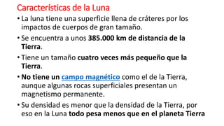 Características de la Luna
• La luna tiene una superficie llena de cráteres por los
impactos de cuerpos de gran tamaño.
• Se encuentra a unos 385.000 km de distancia de la
Tierra.
• Tiene un tamaño cuatro veces más pequeño que la
Tierra.
• No tiene un campo magnético como el de la Tierra,
aunque algunas rocas superficiales presentan un
magnetismo permanente.
• Su densidad es menor que la densidad de la Tierra, por
eso en la Luna todo pesa menos que en el planeta Tierra
 