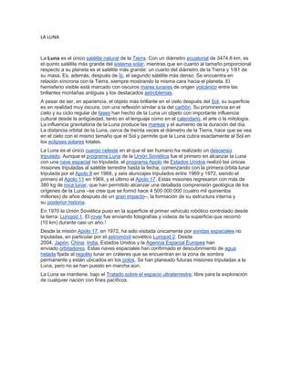 LA LUNA
La Luna es el único satélite natural de la Tierra. Con un diámetro ecuatorial de 3474.8 km, es
el quinto satélite más grande del sistema solar, mientras que en cuanto al tamaño proporcional
respecto a su planeta es el satélite más grande: un cuarto del diámetro de la Tierra y 1/81 de
su masa. Es, además, después de Ío, el segundo satélite más denso. Se encuentra en
relación síncrona con la Tierra, siempre mostrando la misma cara hacia el planeta. El
hemisferio visible está marcado con oscuros mares lunares de origen volcánico entre las
brillantes montañas antiguas y los destacados astroblemas.
A pesar de ser, en apariencia, el objeto más brillante en el cielo después del Sol, su superficie
es en realidad muy oscura, con una reflexión similar a la del carbón. Su prominencia en el
cielo y su ciclo regular de fases han hecho de la Luna un objeto con importante influencia
cultural desde la antigüedad, tanto en el lenguaje como en el calendario, el arte o la mitología.
La influencia gravitatoria de la Luna produce las mareas y el aumento de la duración del día.
La distancia orbital de la Luna, cerca de treinta veces el diámetro de la Tierra, hace que se vea
en el cielo con el mismo tamaño que el Sol y permite que la Luna cubra exactamente al Sol en
los eclipses solares totales.
La Luna es el único cuerpo celeste en el que el ser humano ha realizado un descenso
tripulado. Aunque el programa Luna de la Unión Soviética fue el primero en alcanzar la Luna
con una nave espacial no tripulada, el programa Apolo de Estados Unidos realizó las únicas
misiones tripuladas al satélite terrestre hasta la fecha, comenzando con la primera órbita lunar
tripulada por el Apolo 8 en 1968, y seis alunizajes tripulados entre 1969 y 1972, siendo el
primero el Apolo 11 en 1969, y el último el Apolo 17. Estas misiones regresaron con más de
380 kg de roca lunar, que han permitido alcanzar una detallada comprensión geológica de los
orígenes de la Luna –se cree que se formó hace 4 500 000 000 (cuatro mil quinientos
millones) de años después de un gran impacto–, la formación de su estructura interna y
su posterior historia.
En 1970 la Unión Soviética puso en la superficie el primer vehículo robótico controlado desde
la tierra: Lunojod 1. El rover fue enviando fotografías y vídeos de la superficie que recorrió
(10 km) durante casi un año.1
Desde la misión Apolo 17, en 1972, ha sido visitada únicamente por sondas espaciales no
tripuladas, en particular por el astromóvil soviético Lunojod 2. Desde
2004, Japón, China, India, Estados Unidos y la Agencia Espacial Europea han
enviado orbitadores. Estas naves espaciales han confirmado el descubrimiento de agua
helada fijada al regolito lunar en cráteres que se encuentran en la zona de sombra
permanente y están ubicados en los polos. Se han planeado futuras misiones tripuladas a la
Luna, pero no se han puesto en marcha aún.
La Luna se mantiene, bajo el Tratado sobre el espacio ultraterrestre, libre para la exploración
de cualquier nación con fines pacíficos.
 
