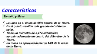 Características
Tamaño y Masa:
 La Luna es el único satélite natural de la Tierra.
 Es el quinto satélite más grande del sistema
solar.
 Tiene un diámetro de 3,474 kilómetros,
aproximadamente un cuarto del diámetro de la
Tierra.
 Su masa es aproximadamente 1/81 de la masa
de la Tierra.
 