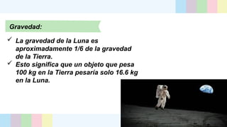 Gravedad:
 La gravedad de la Luna es
aproximadamente 1/6 de la gravedad
de la Tierra.
 Esto significa que un objeto que pesa
100 kg en la Tierra pesaría solo 16.6 kg
en la Luna.
 