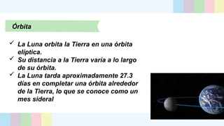 Órbita
 La Luna orbita la Tierra en una órbita
elíptica.
 Su distancia a la Tierra varía a lo largo
de su órbita.
 La Luna tarda aproximadamente 27.3
días en completar una órbita alrededor
de la Tierra, lo que se conoce como un
mes sideral
 