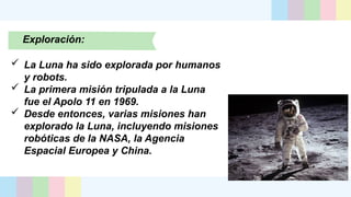 Exploración:
 La Luna ha sido explorada por humanos
y robots.
 La primera misión tripulada a la Luna
fue el Apolo 11 en 1969.
 Desde entonces, varias misiones han
explorado la Luna, incluyendo misiones
robóticas de la NASA, la Agencia
Espacial Europea y China.
 