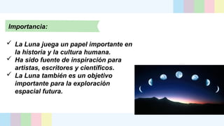 Importancia:
 La Luna juega un papel importante en
la historia y la cultura humana.
 Ha sido fuente de inspiración para
artistas, escritores y científicos.
 La Luna también es un objetivo
importante para la exploración
espacial futura.
 