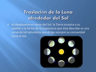  Al desplazarse en torno del Sol, la Tierra arrastra a su
satélite y la forma de la trayectoria que ésta describe es una
curva de tal naturaleza que dirige siempre su concavidad
hacia el Sol.
 