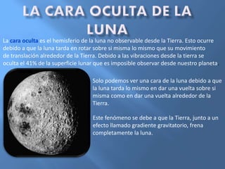La cara oculta es el hemisferio de la luna no observable desde la Tierra. Esto ocurre
debido a que la luna tarda en rotar sobre si misma lo mismo que su movimiento
de translación alrededor de la Tierra. Debido a las vibraciones desde la tierra se
oculta el 41% de la superficie lunar que es imposible observar desde nuestro planeta.
Solo podemos ver una cara de la luna debido a que
la luna tarda lo mismo en dar una vuelta sobre si
misma como en dar una vuelta alrededor de la
Tierra.
Este fenómeno se debe a que la Tierra, junto a un
efecto llamado gradiente gravitatorio, frena
completamente la luna.
 