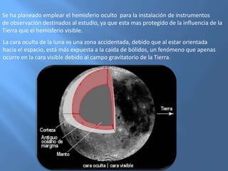 Se ha planeado emplear el hemisferio oculto para la instalación de instrumentos
de observación destinados al estudio, ya que esta mas protegido de la influencia de la
Tierra que el hemisferio visible.
La cara oculta de la luna es una zona accidentada, debido que al estar orientada
hacia el espacio, está más expuesta a la caída de bólidos, un fenómeno que apenas
ocurre en la cara visible debido al campo gravitatorio de la Tierra.
 