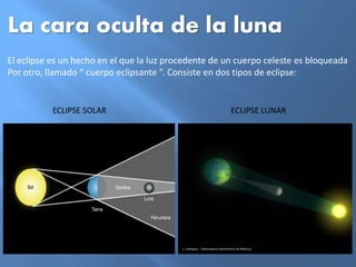La cara oculta de la luna
El eclipse es un hecho en el que la luz procedente de un cuerpo celeste es bloqueada
Por otro, llamado “ cuerpo eclipsante ”. Consiste en dos tipos de eclipse:
ECLIPSE SOLAR ECLIPSE LUNAR
 