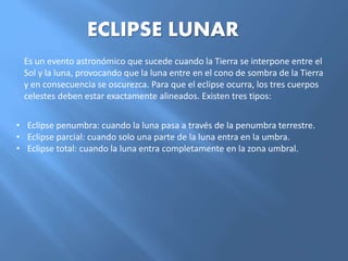 ECLIPSE LUNAR
Es un evento astronómico que sucede cuando la Tierra se interpone entre el
Sol y la luna, provocando que la luna entre en el cono de sombra de la Tierra
y en consecuencia se oscurezca. Para que el eclipse ocurra, los tres cuerpos
celestes deben estar exactamente alineados. Existen tres tipos:
• Eclipse penumbra: cuando la luna pasa a través de la penumbra terrestre.
• Eclipse parcial: cuando solo una parte de la luna entra en la umbra.
• Eclipse total: cuando la luna entra completamente en la zona umbral.
 
