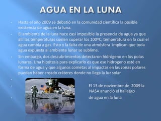 • Hasta el año 2009 se debatió en la comunidad científica la posible
existencia de agua en la luna.
• El ambiente de la luna hace casi imposible la presencia de agua ya que
allí las temperaturas suelen superar los 100ºC, temperatura en la cual el
agua cambia a gas. Esto y la falta de una atmósfera implican que toda
agua expuesta al ambiente lunar se sublime.
• Sin embargo, dos descubrimientos detectaron hidrógeno en los polos
lunares. Una hipótesis para explicarlo es que ese hidrogeno esté en
forma de agua y que algunos cometas al impactar en las zonas polares
puedan haber creado cráteres donde no llega la luz solar
•
• El 13 de noviembre de 2009 la
NASA anunció el hallazgo
• de agua en la luna
 