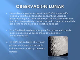  Una de las primeras veces que se intentó ofrecer una visión
racional y científica de la luna fue en la Antigua Grecia. Lo
propuso Anaxágoras, quien razonó que tanto el sol como la luna
eran dos cuerpos gigantes, rocosos y esféricos y que la luz emitida
por la luna no era más que la luz reflejada del sol.
 En la Edad Media cada vez más gente fue reconociendo que la
luna era una esfera ya que se creía que tenía que ser
perfectamente lisa.
 En 1609, Galileo Galilei observó por
primera vez la luna con telescopio
y afirmó que no era lisa ya que tenía
cráteres
 