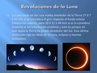  La Luna tarda en dar una vuelta alrededor de la Tierra 27 d 7
h 43 min si se considera el giro respecto al fondo estelar
(revolución sideral), pero 29 d 12 h 44 min si se la considera
respecto al Sol (revolución sinódica) y esto es porque en
este lapso la Tierra ha girado alrededor del Sol. Esta última
revolución rige las fases de la Luna, eclipses y mareas
lunisolares.
 